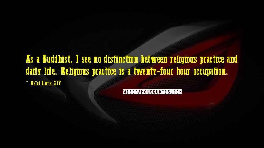 Dalai Lama XIV Quotes: As a Buddhist, I see no distinction between religious practice and daily life. Religious practice is a twenty-four hour occupation.