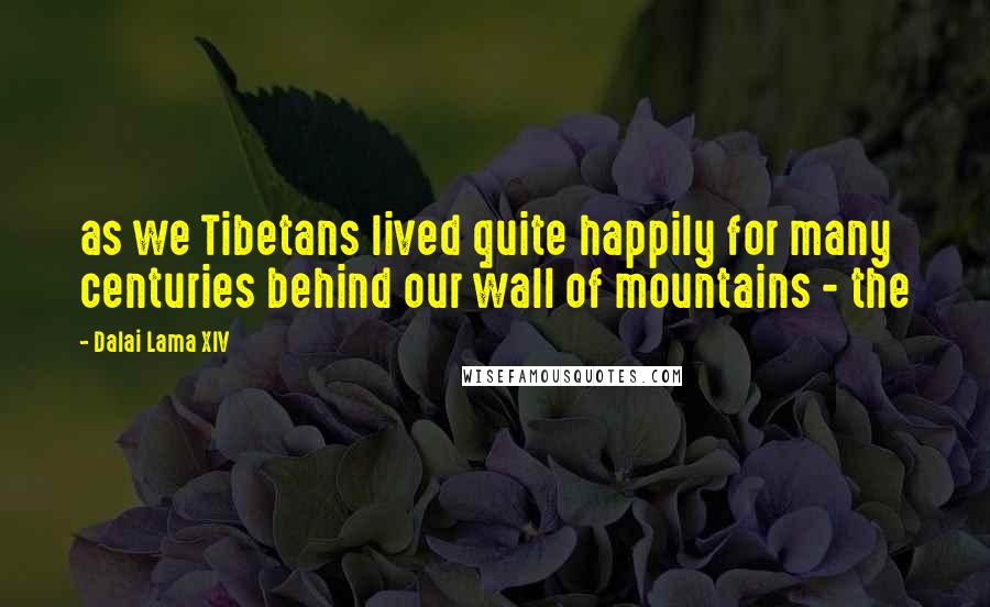 Dalai Lama XIV Quotes: as we Tibetans lived quite happily for many centuries behind our wall of mountains - the