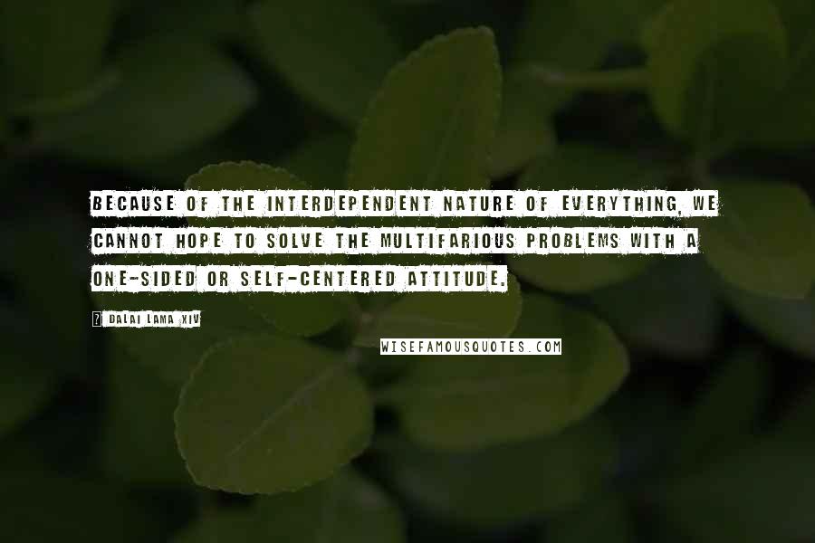 Dalai Lama XIV Quotes: Because of the interdependent nature of everything, we cannot hope to solve the multifarious problems with a one-sided or self-centered attitude.