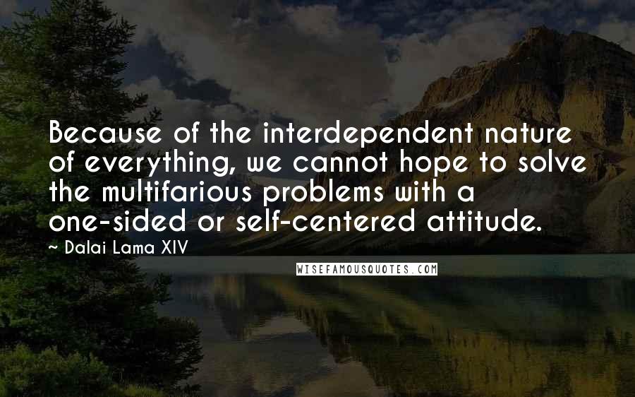 Dalai Lama XIV Quotes: Because of the interdependent nature of everything, we cannot hope to solve the multifarious problems with a one-sided or self-centered attitude.