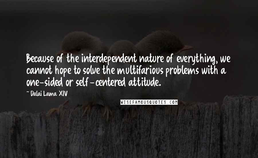 Dalai Lama XIV Quotes: Because of the interdependent nature of everything, we cannot hope to solve the multifarious problems with a one-sided or self-centered attitude.