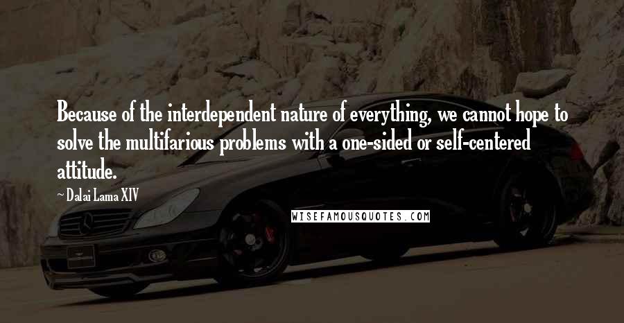 Dalai Lama XIV Quotes: Because of the interdependent nature of everything, we cannot hope to solve the multifarious problems with a one-sided or self-centered attitude.