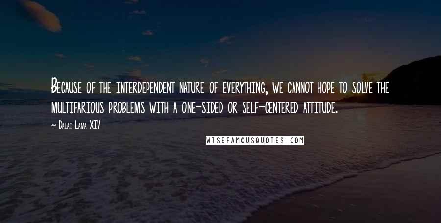 Dalai Lama XIV Quotes: Because of the interdependent nature of everything, we cannot hope to solve the multifarious problems with a one-sided or self-centered attitude.