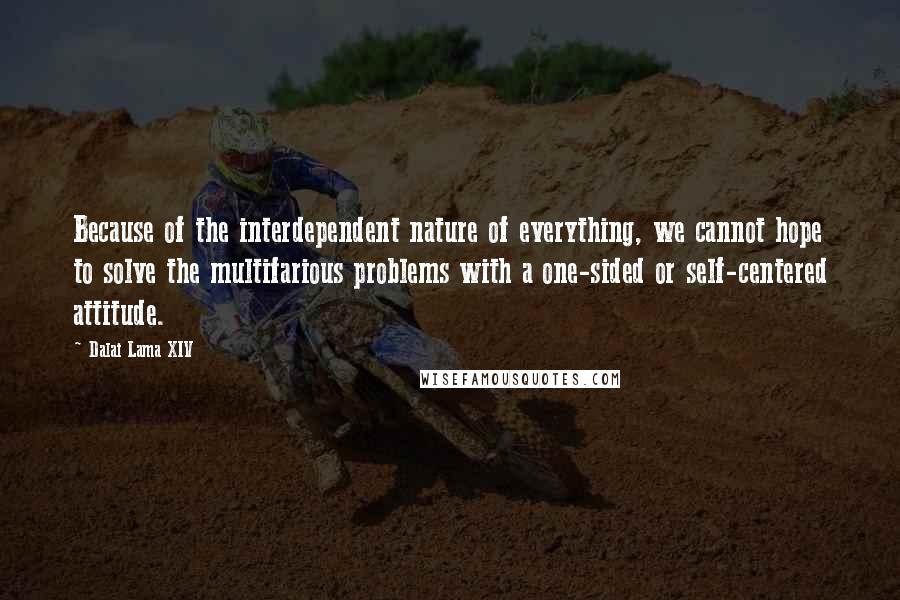 Dalai Lama XIV Quotes: Because of the interdependent nature of everything, we cannot hope to solve the multifarious problems with a one-sided or self-centered attitude.