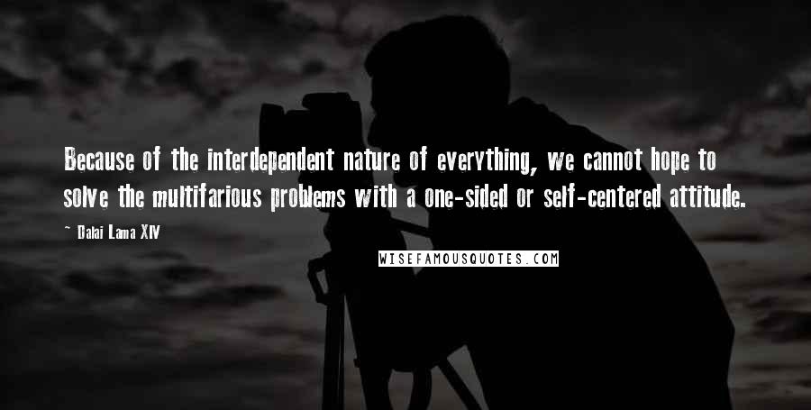 Dalai Lama XIV Quotes: Because of the interdependent nature of everything, we cannot hope to solve the multifarious problems with a one-sided or self-centered attitude.