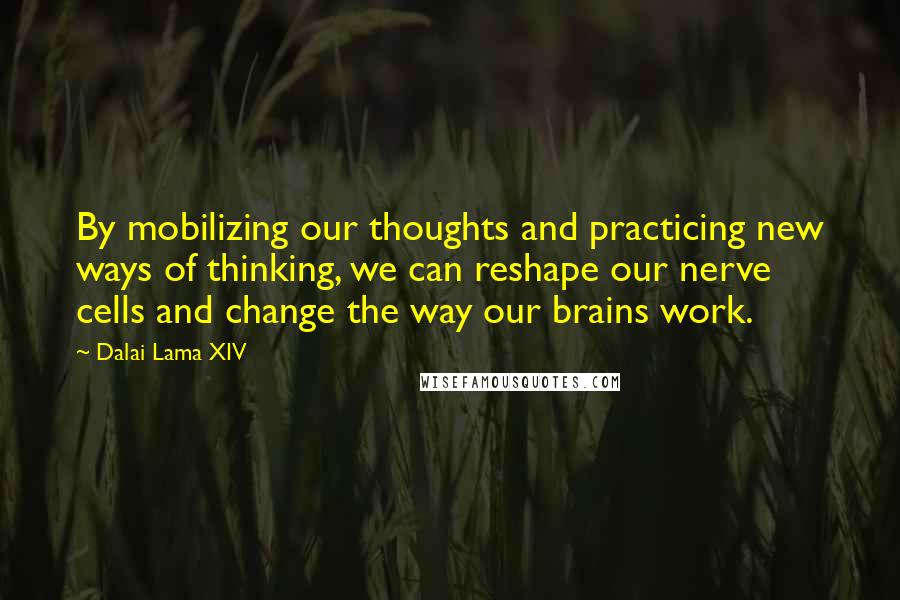 Dalai Lama XIV Quotes: By mobilizing our thoughts and practicing new ways of thinking, we can reshape our nerve cells and change the way our brains work.