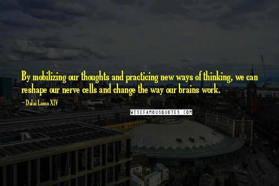 Dalai Lama XIV Quotes: By mobilizing our thoughts and practicing new ways of thinking, we can reshape our nerve cells and change the way our brains work.