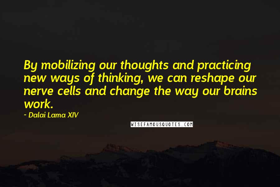 Dalai Lama XIV Quotes: By mobilizing our thoughts and practicing new ways of thinking, we can reshape our nerve cells and change the way our brains work.