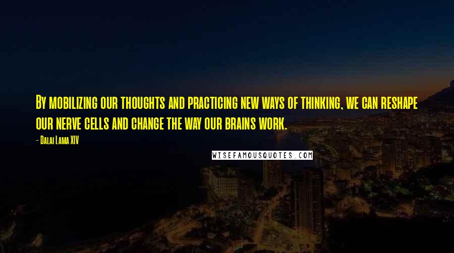 Dalai Lama XIV Quotes: By mobilizing our thoughts and practicing new ways of thinking, we can reshape our nerve cells and change the way our brains work.