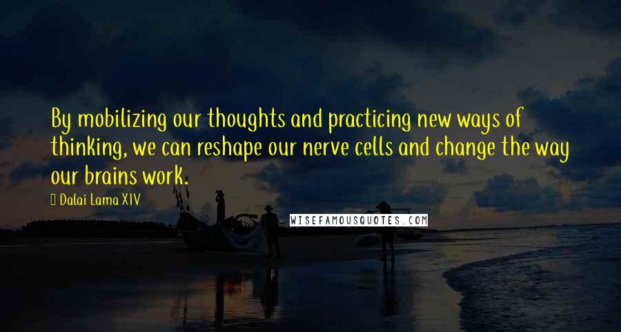 Dalai Lama XIV Quotes: By mobilizing our thoughts and practicing new ways of thinking, we can reshape our nerve cells and change the way our brains work.