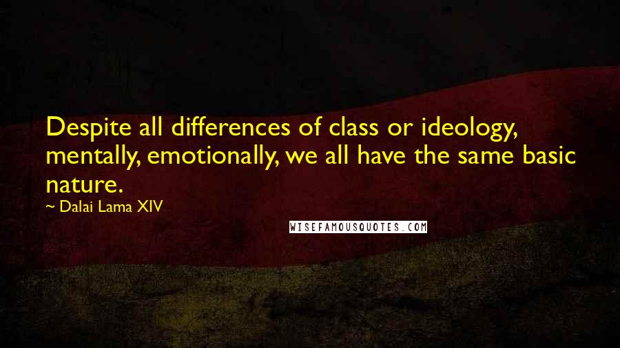 Dalai Lama XIV Quotes: Despite all differences of class or ideology, mentally, emotionally, we all have the same basic nature.