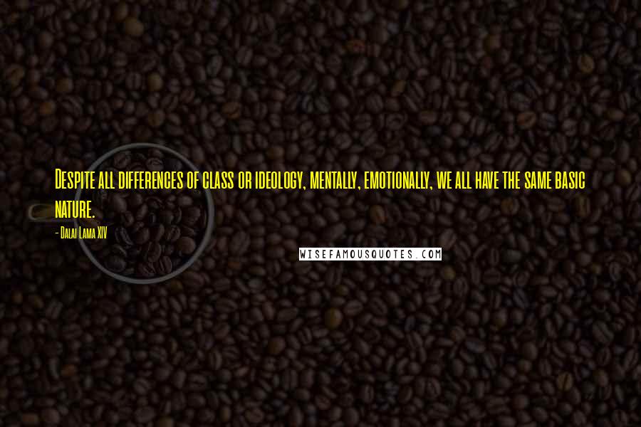 Dalai Lama XIV Quotes: Despite all differences of class or ideology, mentally, emotionally, we all have the same basic nature.