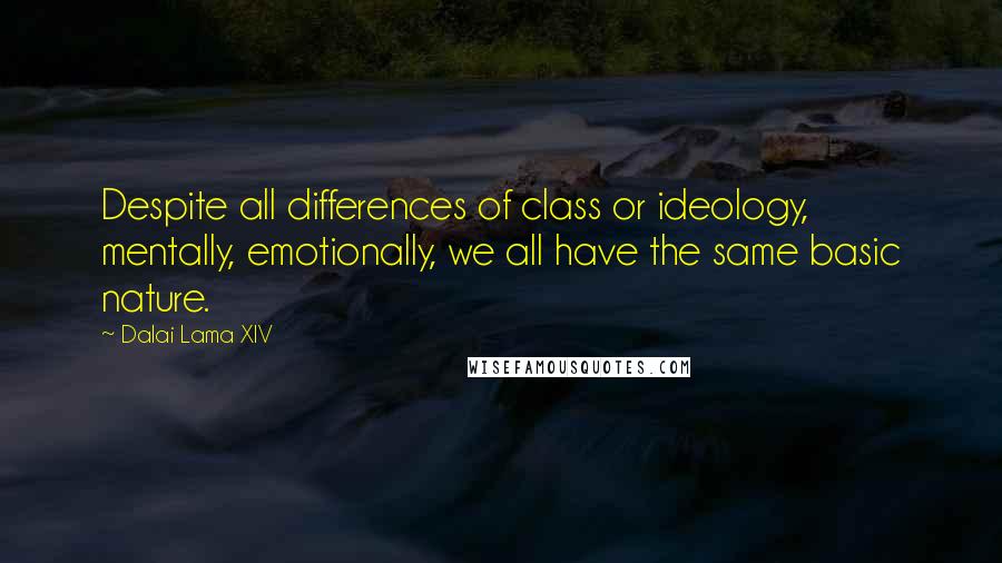 Dalai Lama XIV Quotes: Despite all differences of class or ideology, mentally, emotionally, we all have the same basic nature.