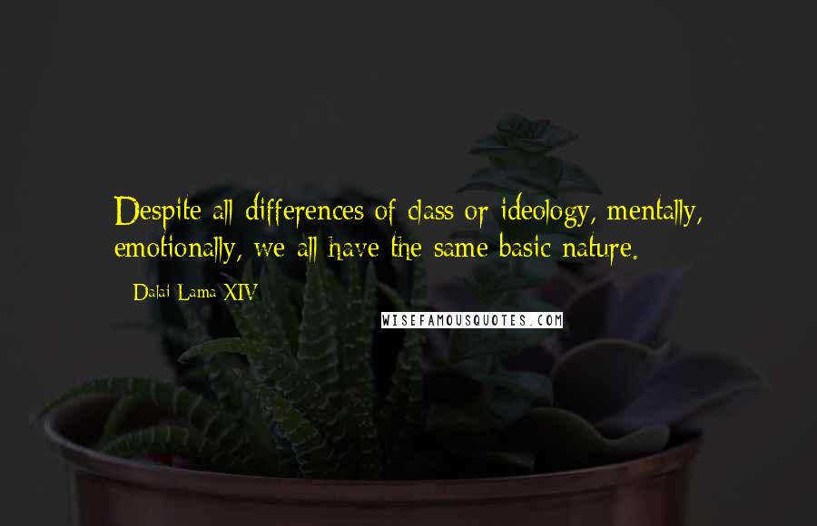 Dalai Lama XIV Quotes: Despite all differences of class or ideology, mentally, emotionally, we all have the same basic nature.