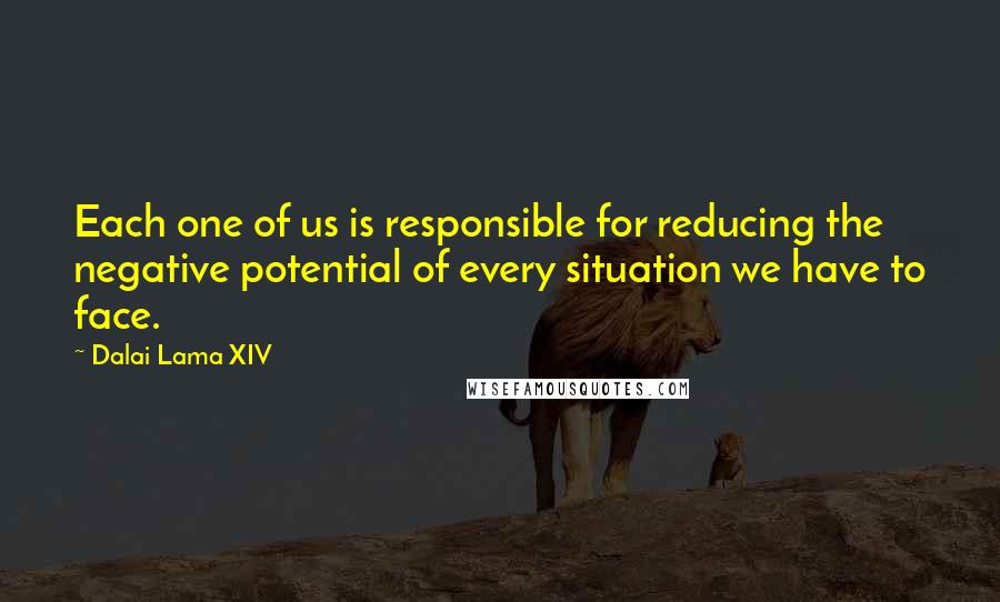 Dalai Lama XIV Quotes: Each one of us is responsible for reducing the negative potential of every situation we have to face.