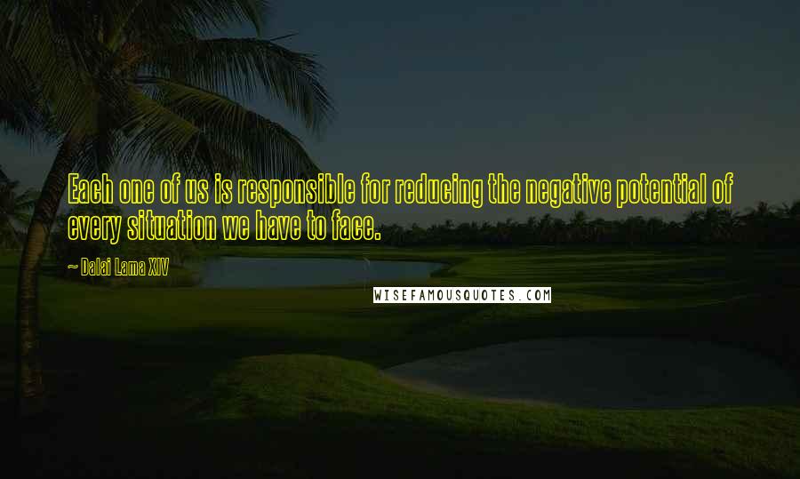 Dalai Lama XIV Quotes: Each one of us is responsible for reducing the negative potential of every situation we have to face.