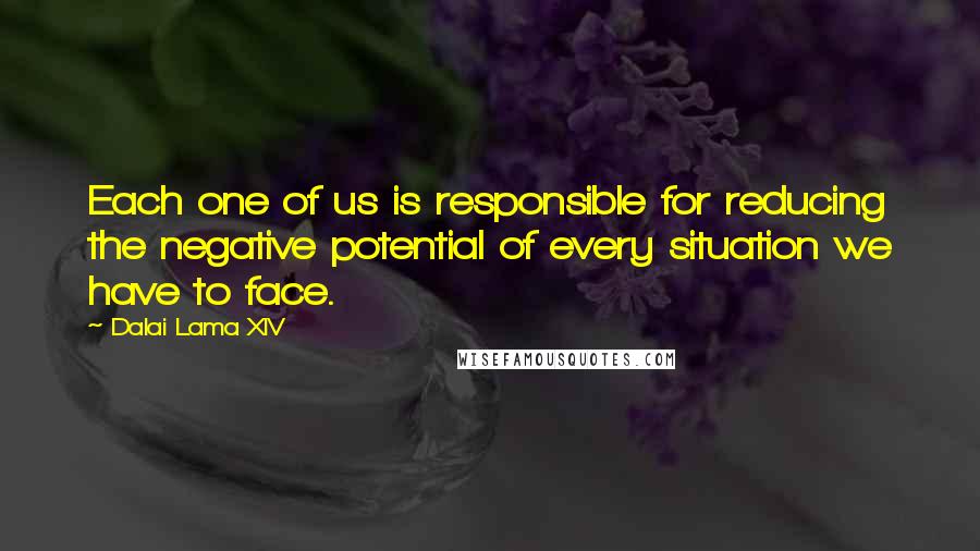 Dalai Lama XIV Quotes: Each one of us is responsible for reducing the negative potential of every situation we have to face.