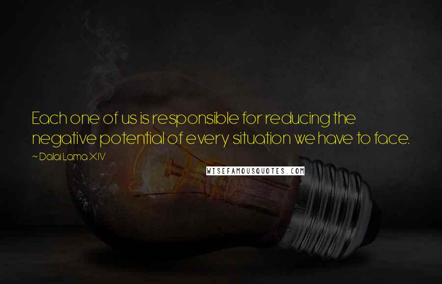 Dalai Lama XIV Quotes: Each one of us is responsible for reducing the negative potential of every situation we have to face.