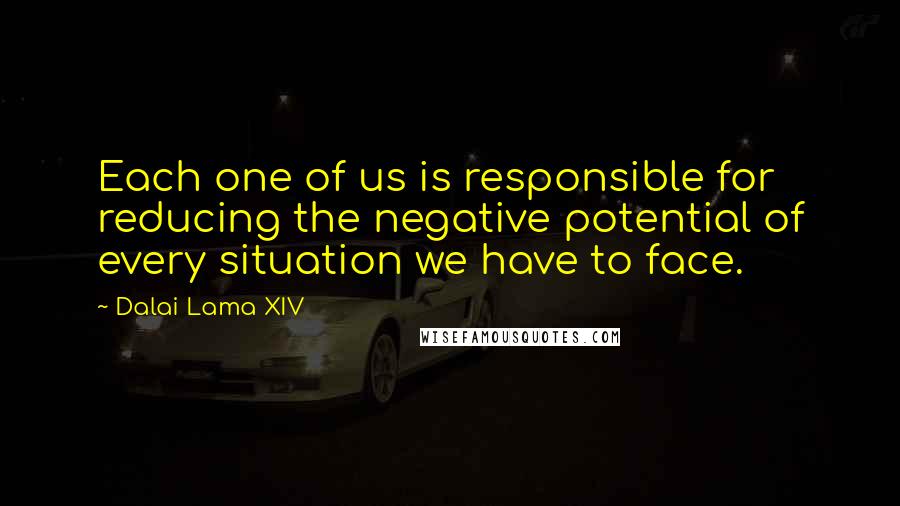 Dalai Lama XIV Quotes: Each one of us is responsible for reducing the negative potential of every situation we have to face.