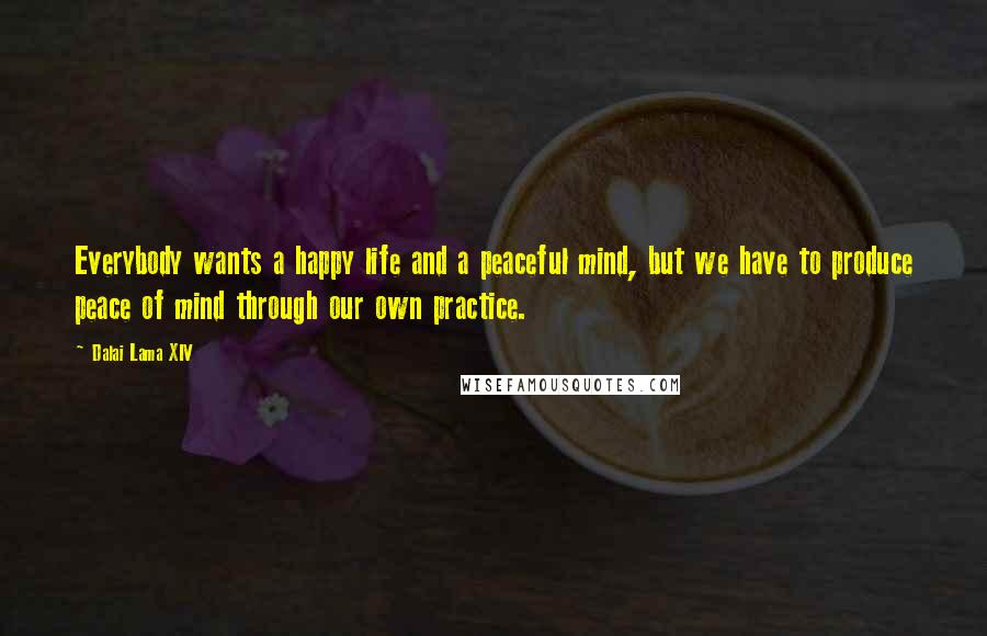 Dalai Lama XIV Quotes: Everybody wants a happy life and a peaceful mind, but we have to produce peace of mind through our own practice.