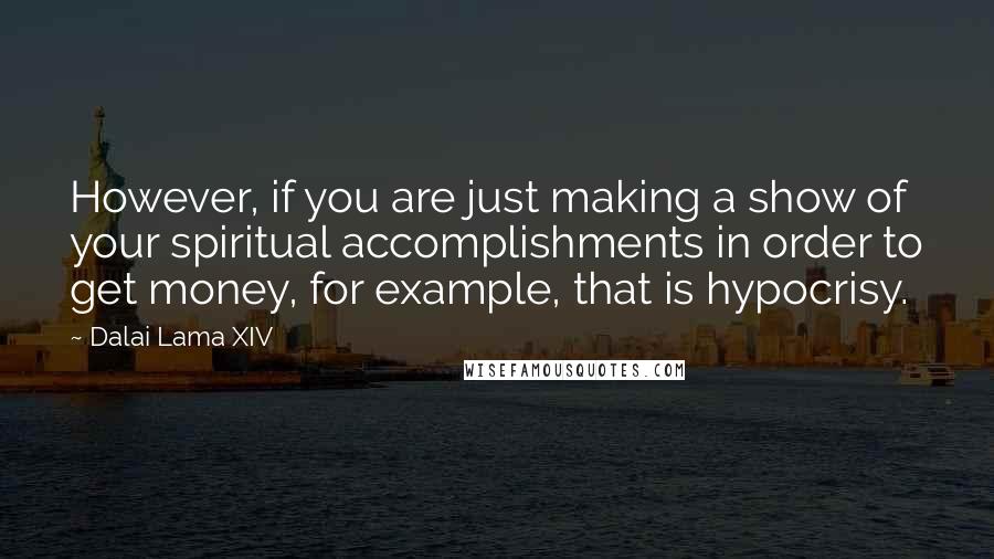 Dalai Lama XIV Quotes: However, if you are just making a show of your spiritual accomplishments in order to get money, for example, that is hypocrisy.