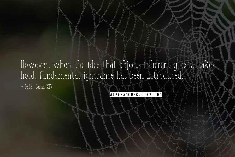 Dalai Lama XIV Quotes: However, when the idea that objects inherently exist takes hold, fundamental ignorance has been introduced.