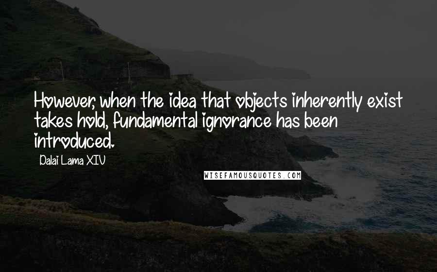 Dalai Lama XIV Quotes: However, when the idea that objects inherently exist takes hold, fundamental ignorance has been introduced.
