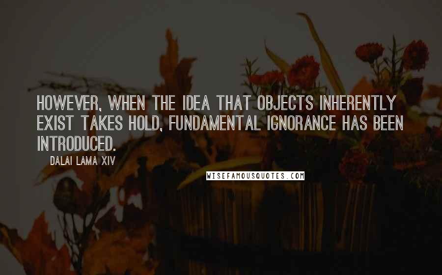 Dalai Lama XIV Quotes: However, when the idea that objects inherently exist takes hold, fundamental ignorance has been introduced.