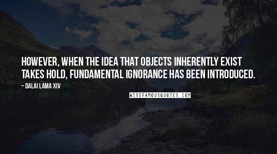 Dalai Lama XIV Quotes: However, when the idea that objects inherently exist takes hold, fundamental ignorance has been introduced.