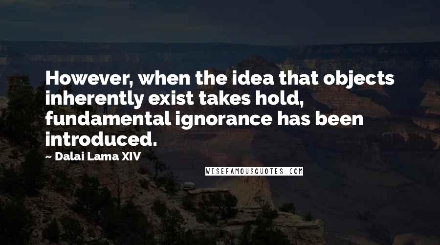 Dalai Lama XIV Quotes: However, when the idea that objects inherently exist takes hold, fundamental ignorance has been introduced.