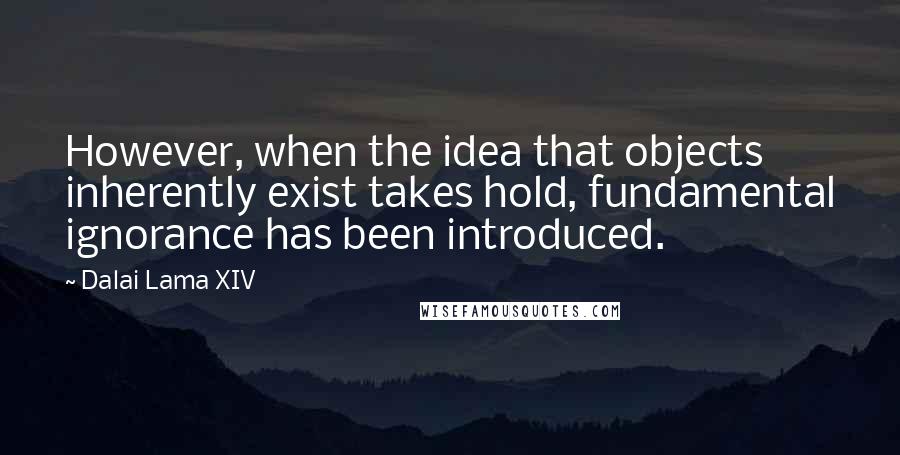 Dalai Lama XIV Quotes: However, when the idea that objects inherently exist takes hold, fundamental ignorance has been introduced.