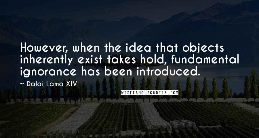 Dalai Lama XIV Quotes: However, when the idea that objects inherently exist takes hold, fundamental ignorance has been introduced.