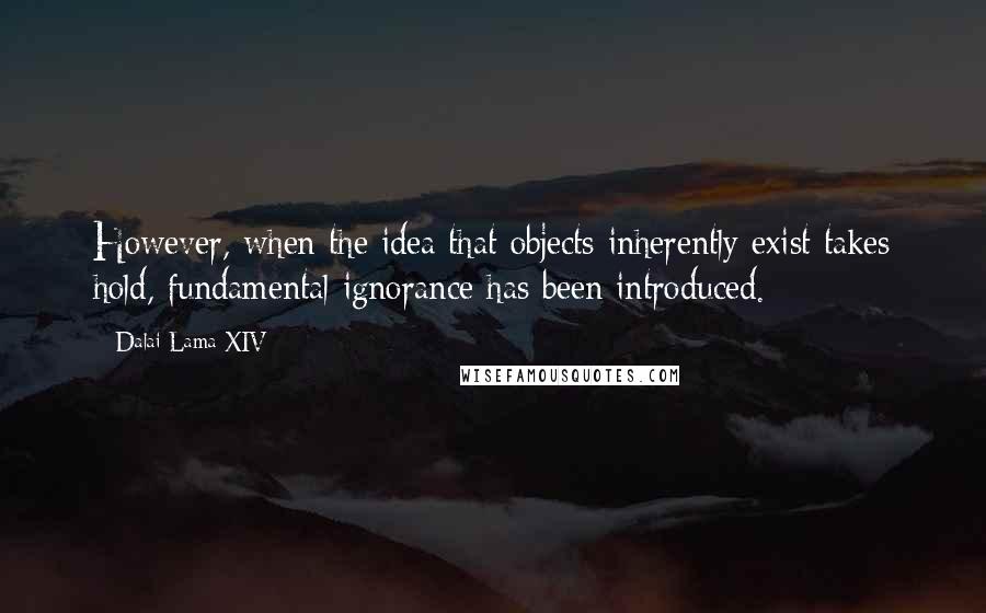 Dalai Lama XIV Quotes: However, when the idea that objects inherently exist takes hold, fundamental ignorance has been introduced.