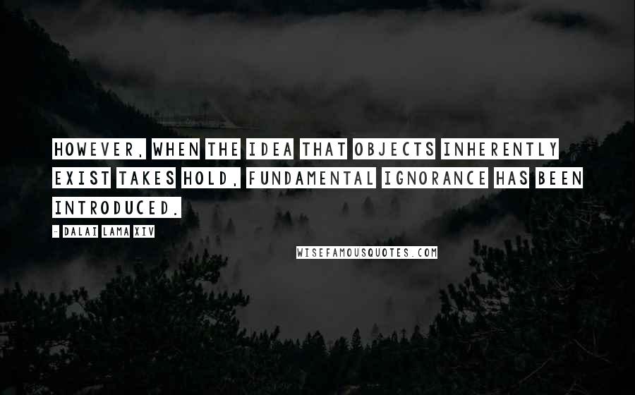 Dalai Lama XIV Quotes: However, when the idea that objects inherently exist takes hold, fundamental ignorance has been introduced.