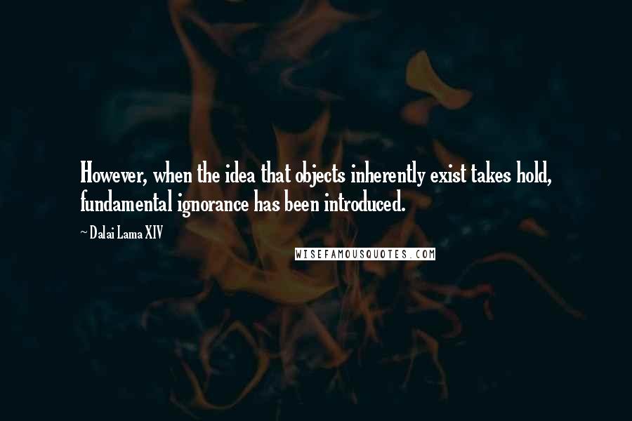 Dalai Lama XIV Quotes: However, when the idea that objects inherently exist takes hold, fundamental ignorance has been introduced.