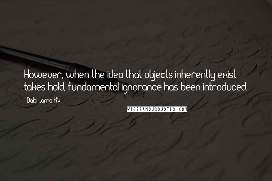 Dalai Lama XIV Quotes: However, when the idea that objects inherently exist takes hold, fundamental ignorance has been introduced.