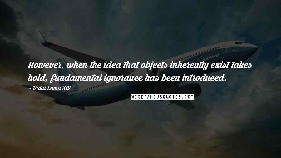 Dalai Lama XIV Quotes: However, when the idea that objects inherently exist takes hold, fundamental ignorance has been introduced.