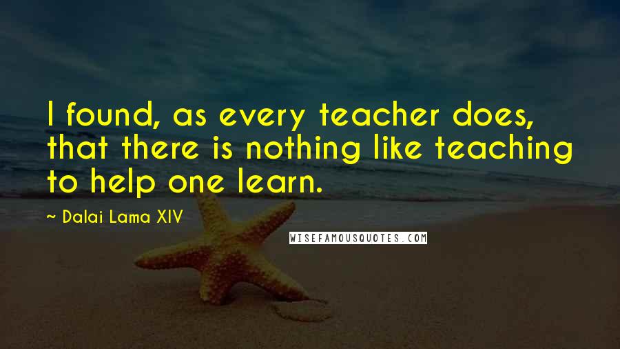 Dalai Lama XIV Quotes: I found, as every teacher does, that there is nothing like teaching to help one learn.