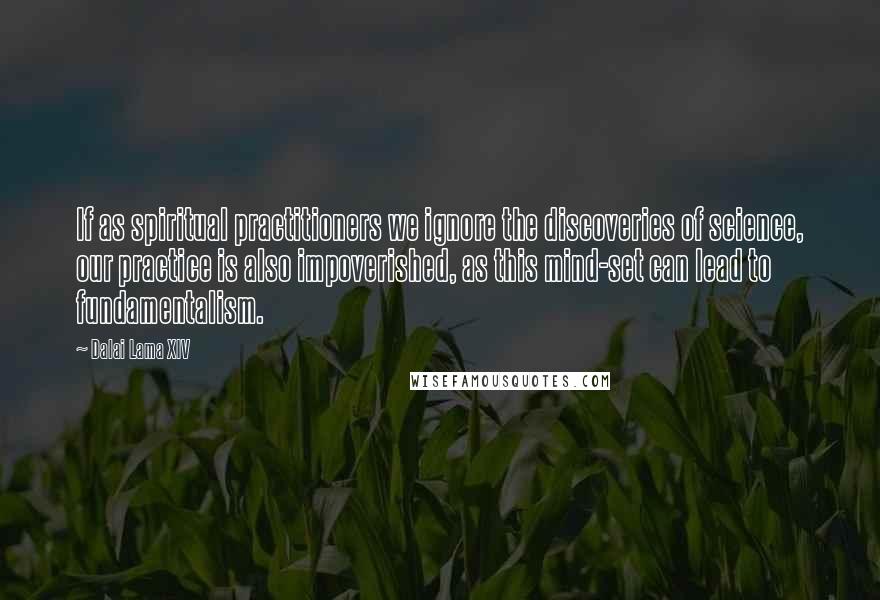 Dalai Lama XIV Quotes: If as spiritual practitioners we ignore the discoveries of science, our practice is also impoverished, as this mind-set can lead to fundamentalism.