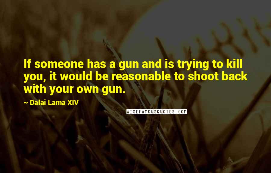 Dalai Lama XIV Quotes: If someone has a gun and is trying to kill you, it would be reasonable to shoot back with your own gun.