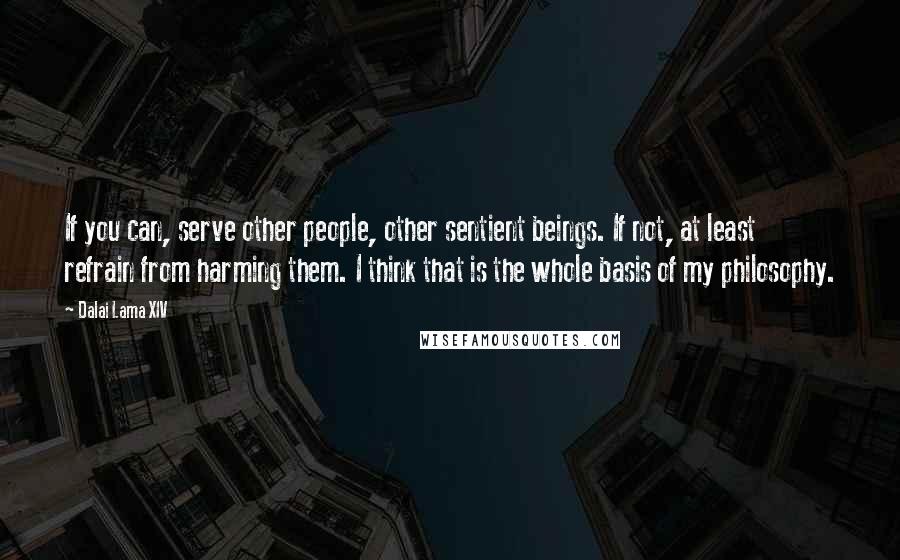 Dalai Lama XIV Quotes: If you can, serve other people, other sentient beings. If not, at least refrain from harming them. I think that is the whole basis of my philosophy.