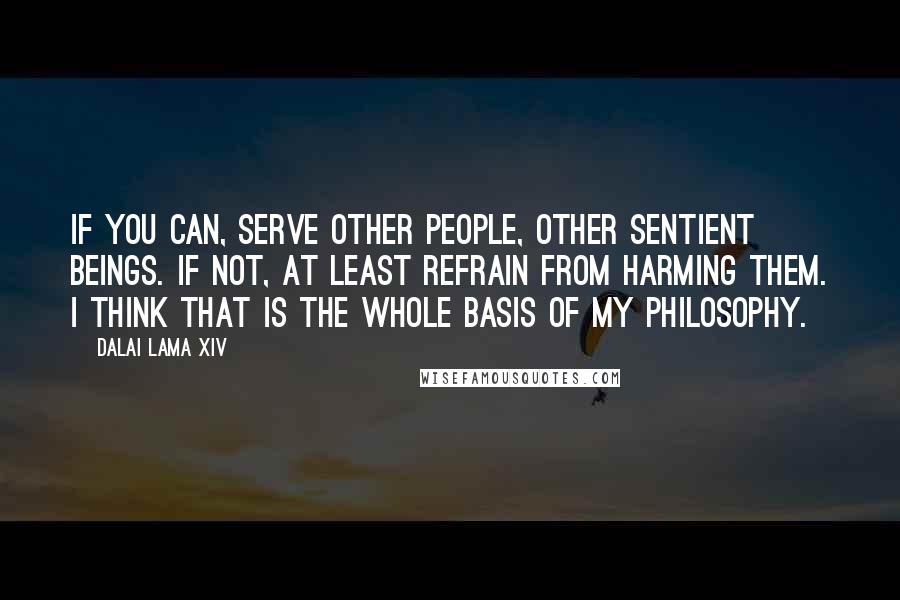 Dalai Lama XIV Quotes: If you can, serve other people, other sentient beings. If not, at least refrain from harming them. I think that is the whole basis of my philosophy.