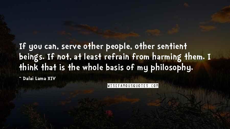 Dalai Lama XIV Quotes: If you can, serve other people, other sentient beings. If not, at least refrain from harming them. I think that is the whole basis of my philosophy.