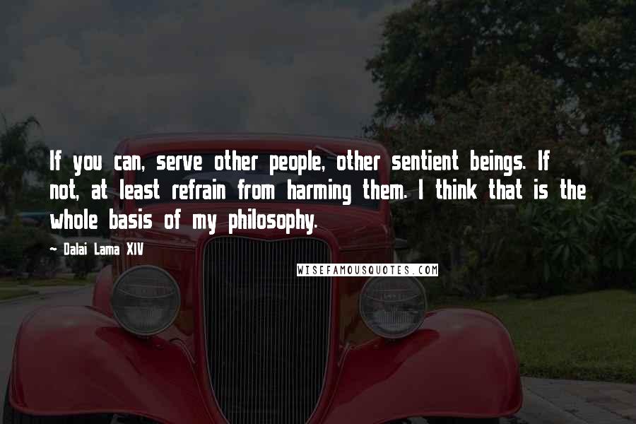 Dalai Lama XIV Quotes: If you can, serve other people, other sentient beings. If not, at least refrain from harming them. I think that is the whole basis of my philosophy.