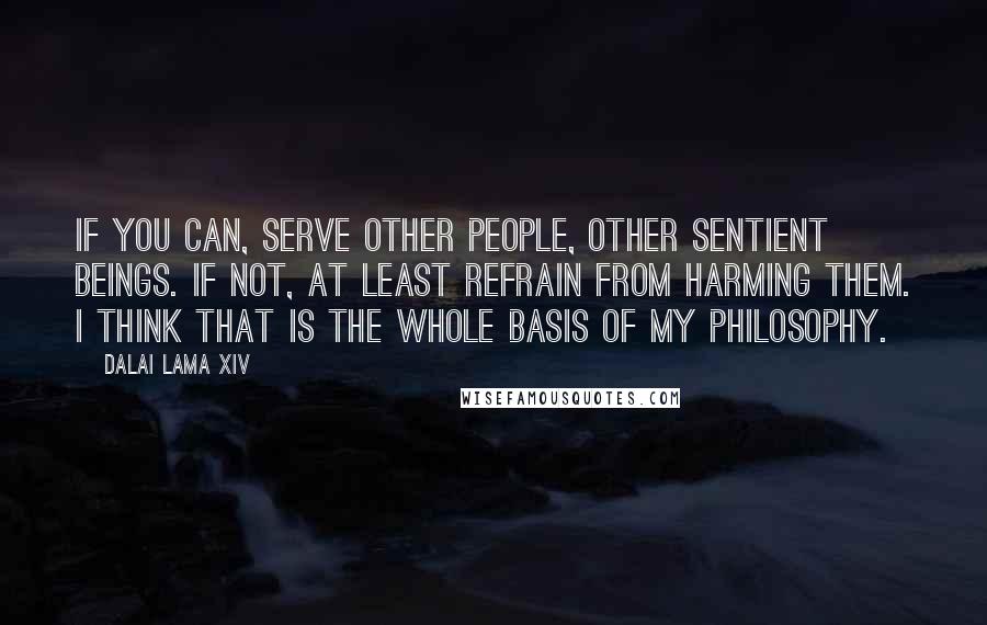 Dalai Lama XIV Quotes: If you can, serve other people, other sentient beings. If not, at least refrain from harming them. I think that is the whole basis of my philosophy.