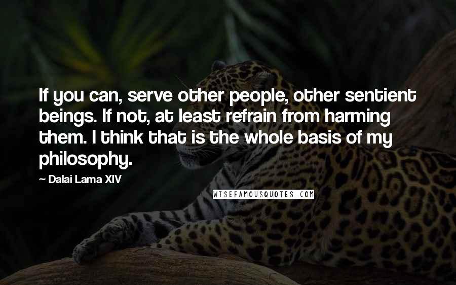 Dalai Lama XIV Quotes: If you can, serve other people, other sentient beings. If not, at least refrain from harming them. I think that is the whole basis of my philosophy.