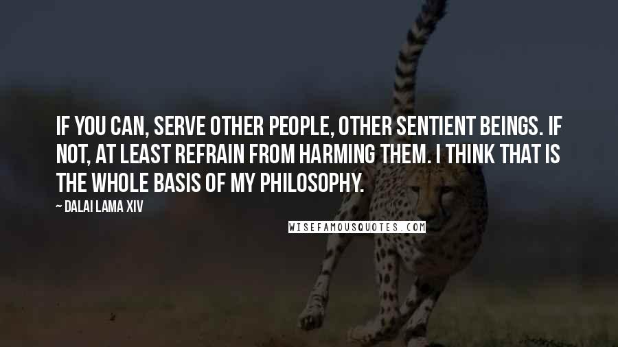 Dalai Lama XIV Quotes: If you can, serve other people, other sentient beings. If not, at least refrain from harming them. I think that is the whole basis of my philosophy.