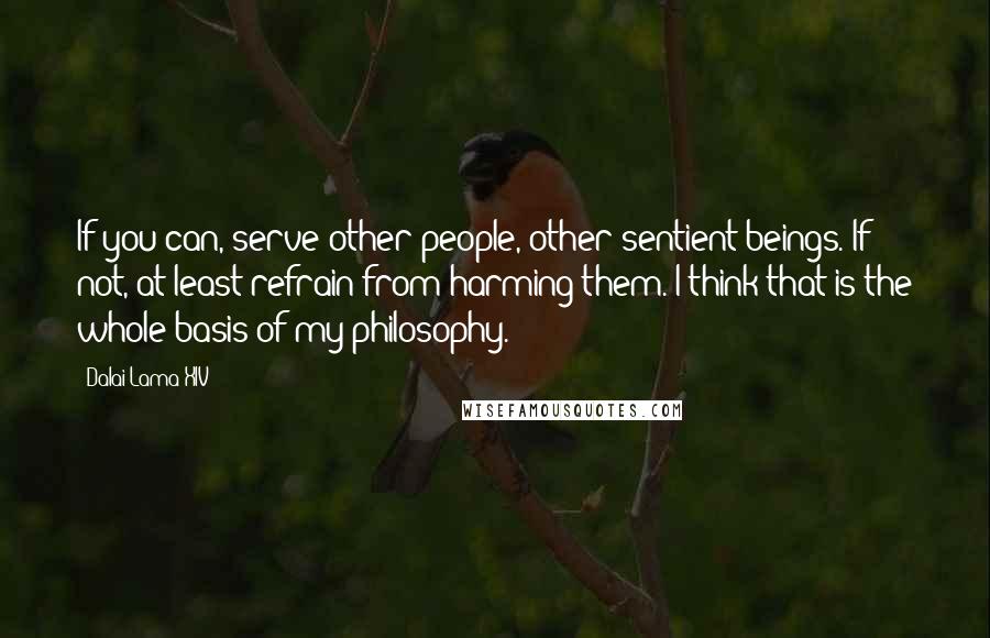 Dalai Lama XIV Quotes: If you can, serve other people, other sentient beings. If not, at least refrain from harming them. I think that is the whole basis of my philosophy.