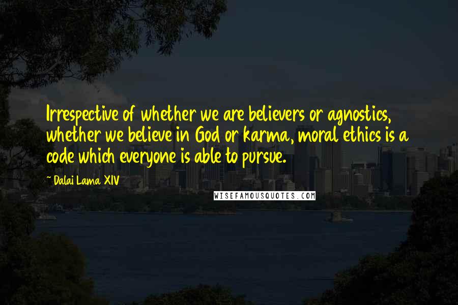 Dalai Lama XIV Quotes: Irrespective of whether we are believers or agnostics, whether we believe in God or karma, moral ethics is a code which everyone is able to pursue.