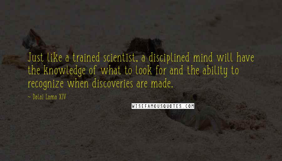 Dalai Lama XIV Quotes: Just like a trained scientist, a disciplined mind will have the knowledge of what to look for and the ability to recognize when discoveries are made.